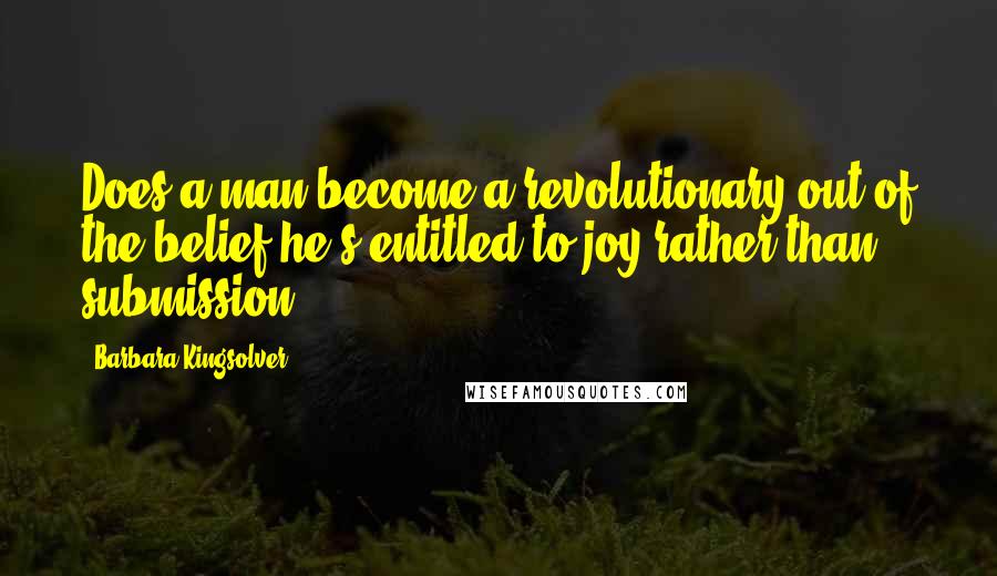 Barbara Kingsolver Quotes: Does a man become a revolutionary out of the belief he's entitled to joy rather than submission?