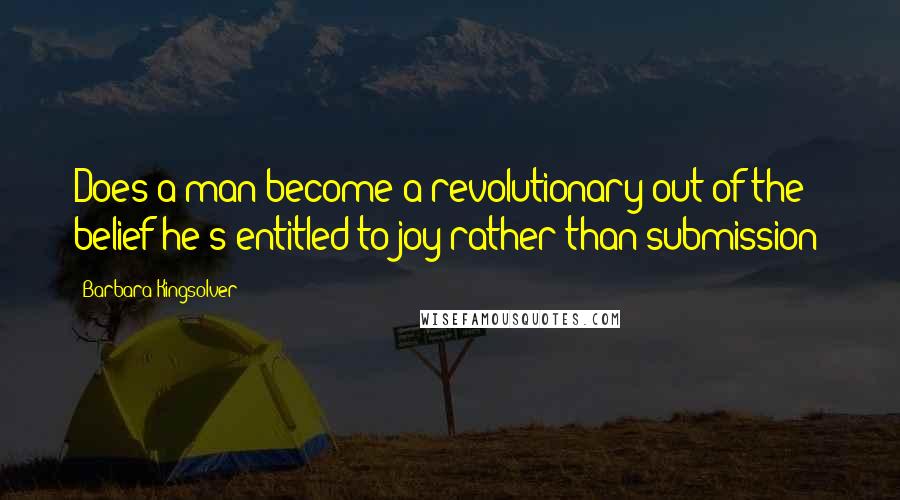 Barbara Kingsolver Quotes: Does a man become a revolutionary out of the belief he's entitled to joy rather than submission?