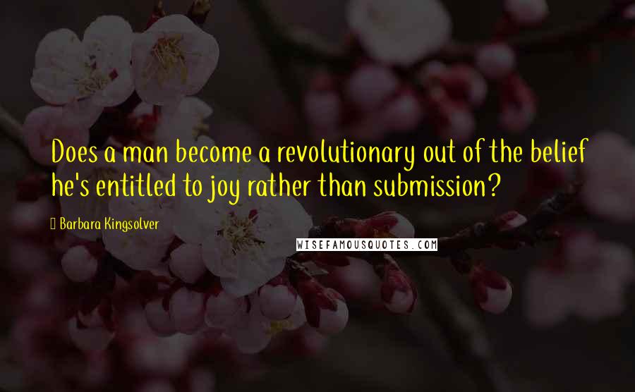 Barbara Kingsolver Quotes: Does a man become a revolutionary out of the belief he's entitled to joy rather than submission?