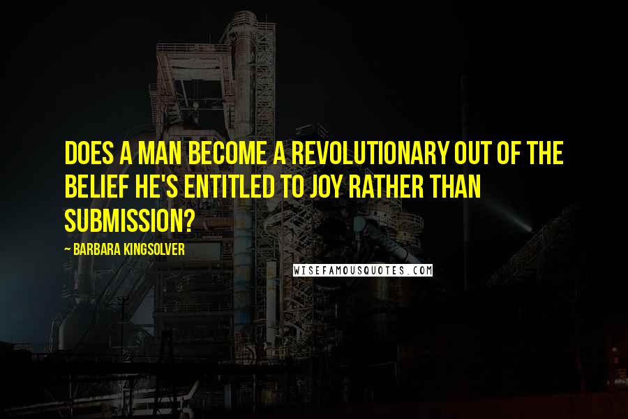 Barbara Kingsolver Quotes: Does a man become a revolutionary out of the belief he's entitled to joy rather than submission?