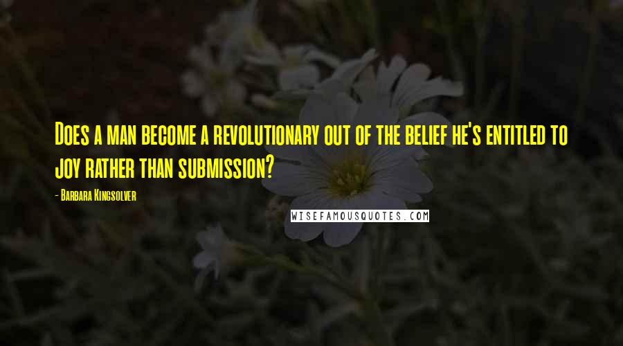 Barbara Kingsolver Quotes: Does a man become a revolutionary out of the belief he's entitled to joy rather than submission?