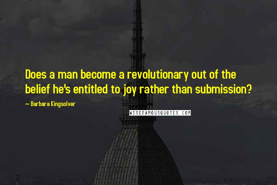 Barbara Kingsolver Quotes: Does a man become a revolutionary out of the belief he's entitled to joy rather than submission?
