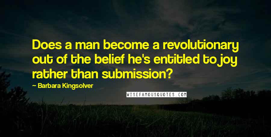 Barbara Kingsolver Quotes: Does a man become a revolutionary out of the belief he's entitled to joy rather than submission?