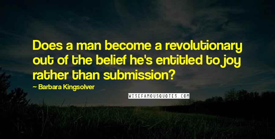 Barbara Kingsolver Quotes: Does a man become a revolutionary out of the belief he's entitled to joy rather than submission?