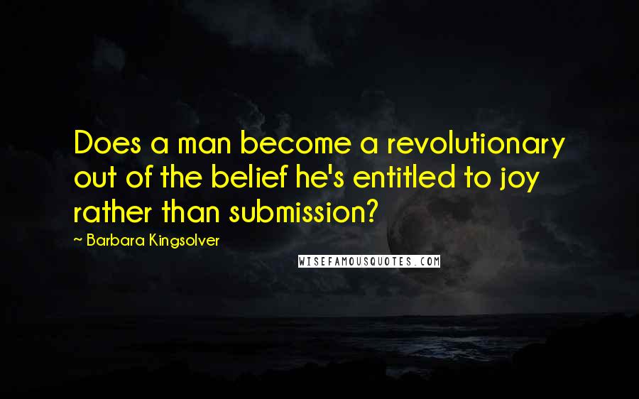 Barbara Kingsolver Quotes: Does a man become a revolutionary out of the belief he's entitled to joy rather than submission?