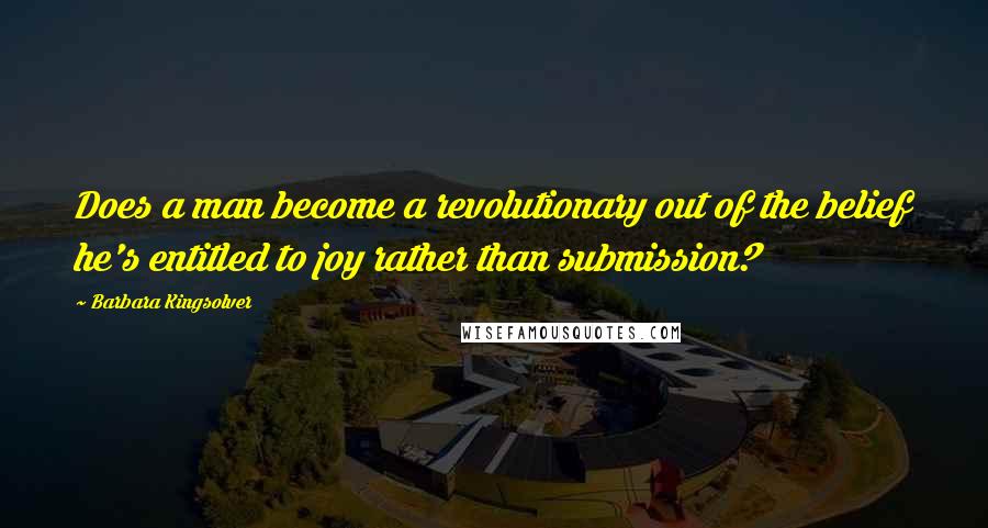 Barbara Kingsolver Quotes: Does a man become a revolutionary out of the belief he's entitled to joy rather than submission?