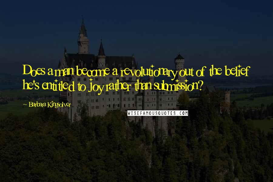 Barbara Kingsolver Quotes: Does a man become a revolutionary out of the belief he's entitled to joy rather than submission?