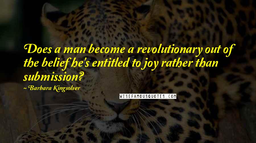 Barbara Kingsolver Quotes: Does a man become a revolutionary out of the belief he's entitled to joy rather than submission?