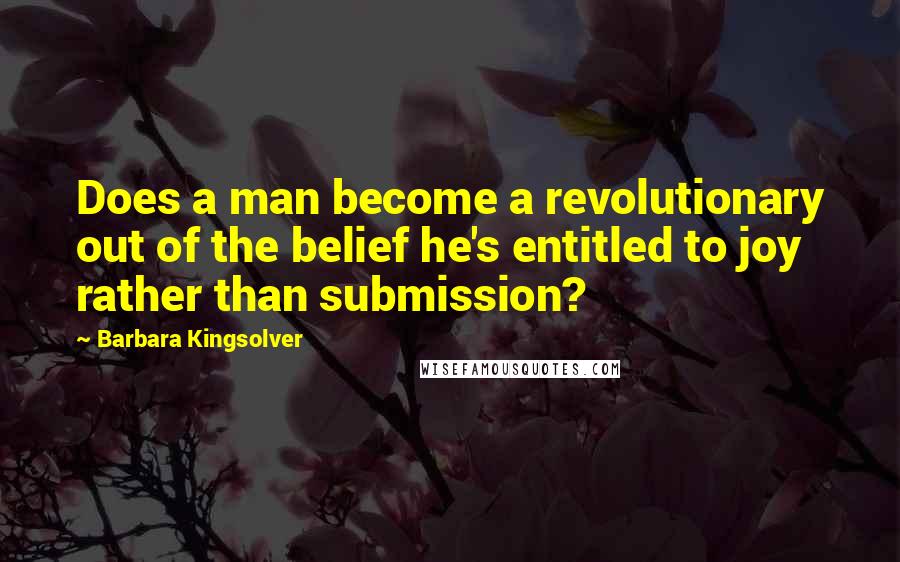 Barbara Kingsolver Quotes: Does a man become a revolutionary out of the belief he's entitled to joy rather than submission?