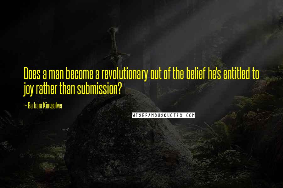 Barbara Kingsolver Quotes: Does a man become a revolutionary out of the belief he's entitled to joy rather than submission?