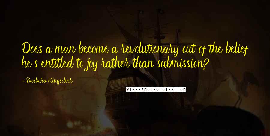 Barbara Kingsolver Quotes: Does a man become a revolutionary out of the belief he's entitled to joy rather than submission?