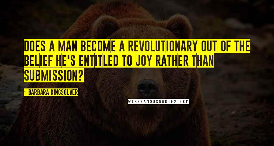 Barbara Kingsolver Quotes: Does a man become a revolutionary out of the belief he's entitled to joy rather than submission?