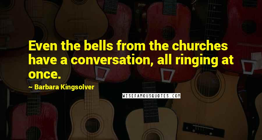 Barbara Kingsolver Quotes: Even the bells from the churches have a conversation, all ringing at once.