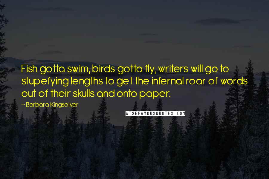 Barbara Kingsolver Quotes: Fish gotta swim, birds gotta fly, writers will go to stupefying lengths to get the infernal roar of words out of their skulls and onto paper.