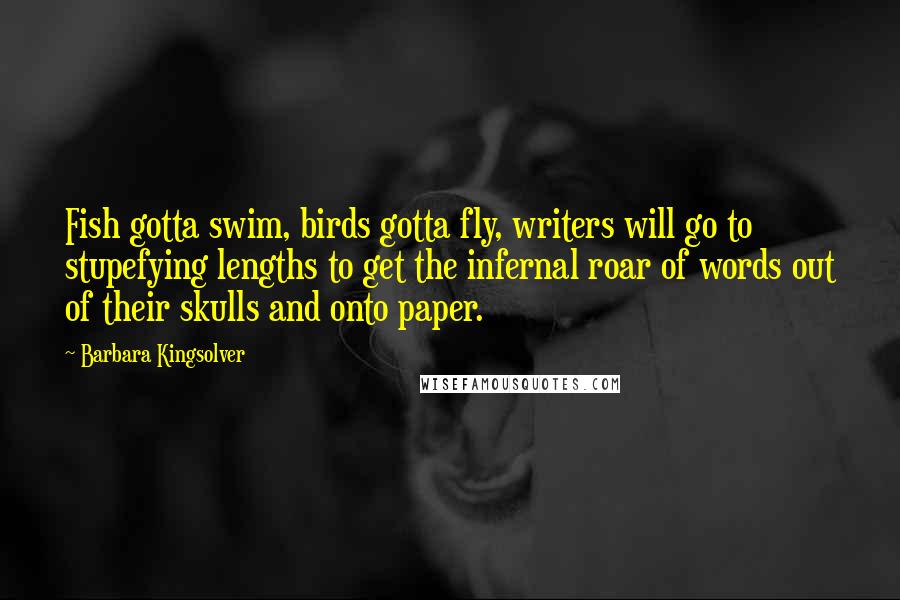 Barbara Kingsolver Quotes: Fish gotta swim, birds gotta fly, writers will go to stupefying lengths to get the infernal roar of words out of their skulls and onto paper.