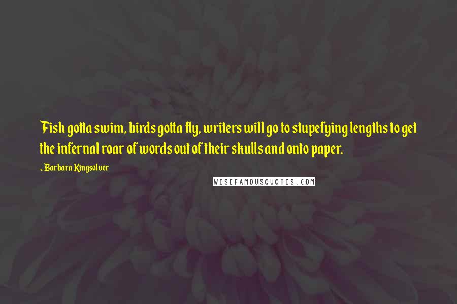 Barbara Kingsolver Quotes: Fish gotta swim, birds gotta fly, writers will go to stupefying lengths to get the infernal roar of words out of their skulls and onto paper.