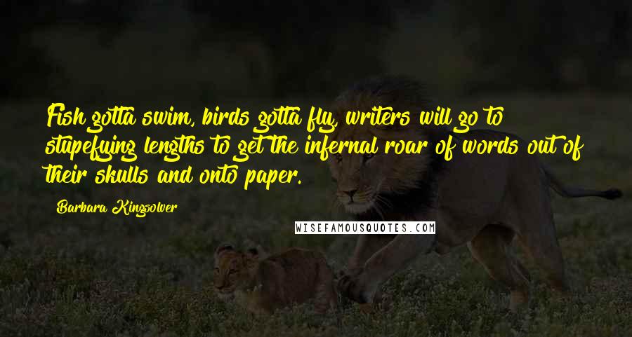 Barbara Kingsolver Quotes: Fish gotta swim, birds gotta fly, writers will go to stupefying lengths to get the infernal roar of words out of their skulls and onto paper.
