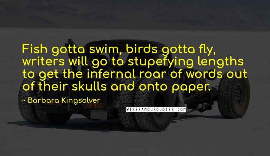 Barbara Kingsolver Quotes: Fish gotta swim, birds gotta fly, writers will go to stupefying lengths to get the infernal roar of words out of their skulls and onto paper.