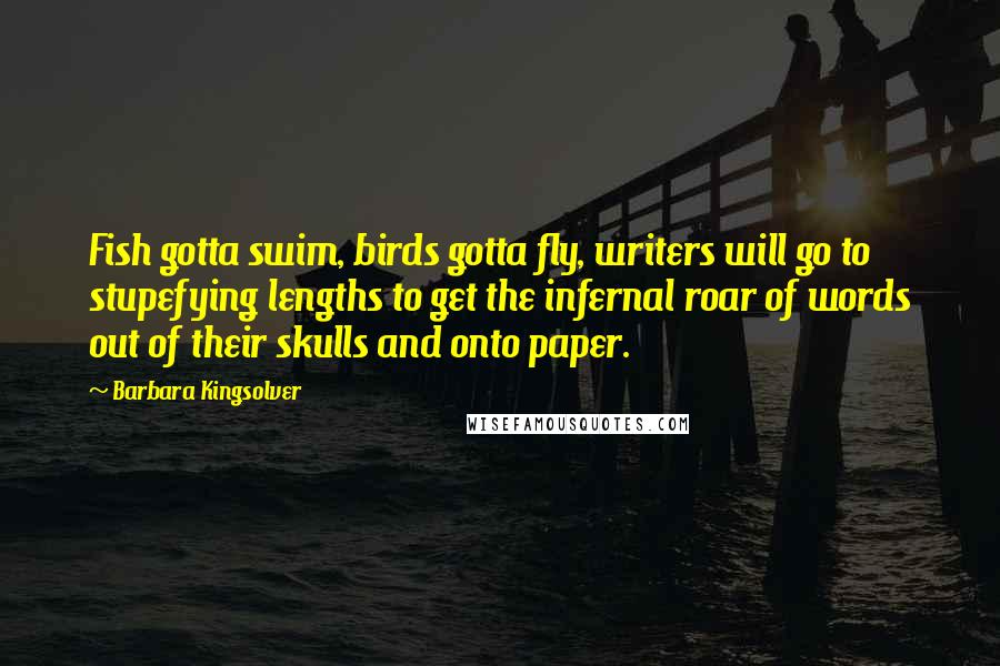 Barbara Kingsolver Quotes: Fish gotta swim, birds gotta fly, writers will go to stupefying lengths to get the infernal roar of words out of their skulls and onto paper.