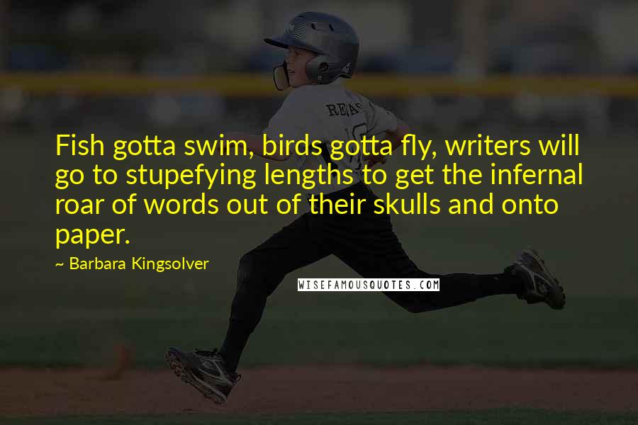 Barbara Kingsolver Quotes: Fish gotta swim, birds gotta fly, writers will go to stupefying lengths to get the infernal roar of words out of their skulls and onto paper.