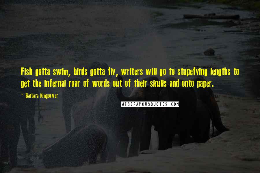 Barbara Kingsolver Quotes: Fish gotta swim, birds gotta fly, writers will go to stupefying lengths to get the infernal roar of words out of their skulls and onto paper.