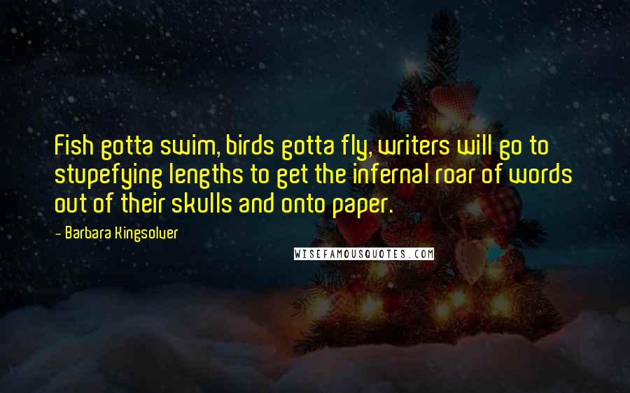 Barbara Kingsolver Quotes: Fish gotta swim, birds gotta fly, writers will go to stupefying lengths to get the infernal roar of words out of their skulls and onto paper.