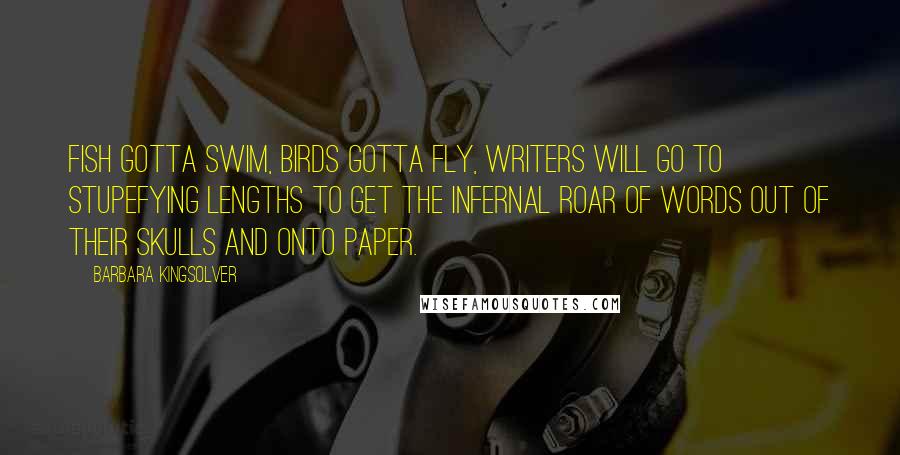 Barbara Kingsolver Quotes: Fish gotta swim, birds gotta fly, writers will go to stupefying lengths to get the infernal roar of words out of their skulls and onto paper.