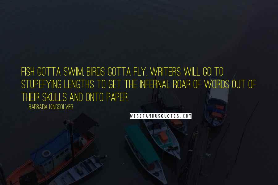 Barbara Kingsolver Quotes: Fish gotta swim, birds gotta fly, writers will go to stupefying lengths to get the infernal roar of words out of their skulls and onto paper.