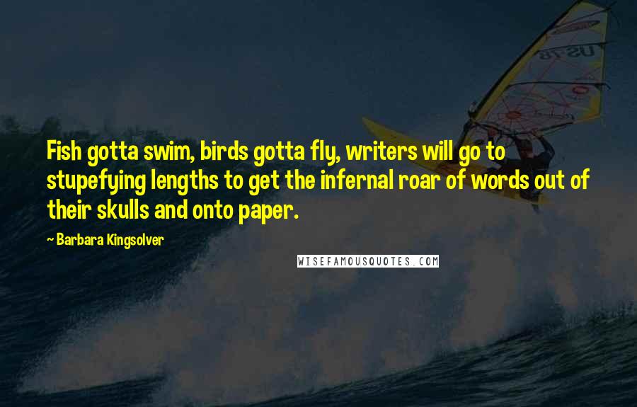 Barbara Kingsolver Quotes: Fish gotta swim, birds gotta fly, writers will go to stupefying lengths to get the infernal roar of words out of their skulls and onto paper.