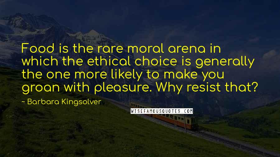 Barbara Kingsolver Quotes: Food is the rare moral arena in which the ethical choice is generally the one more likely to make you groan with pleasure. Why resist that?