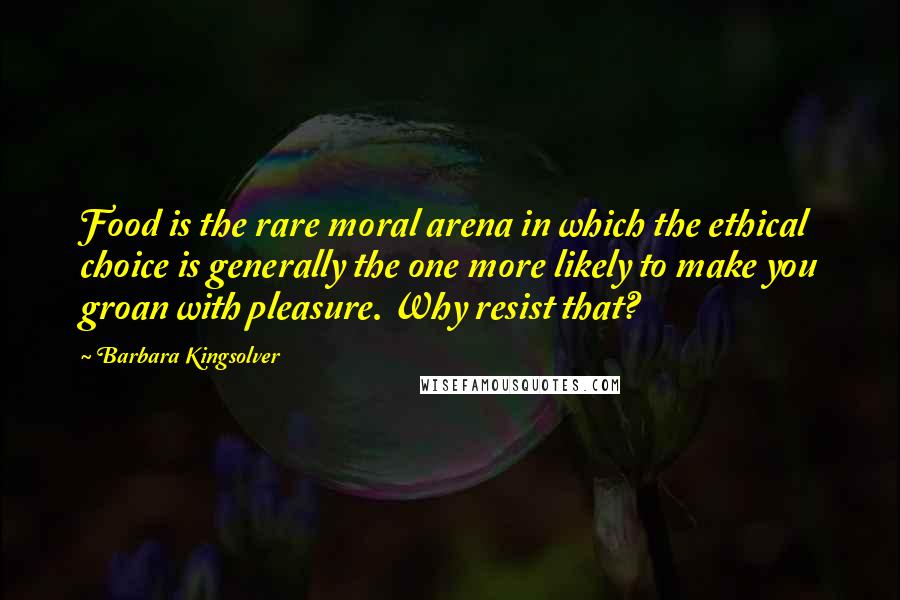 Barbara Kingsolver Quotes: Food is the rare moral arena in which the ethical choice is generally the one more likely to make you groan with pleasure. Why resist that?