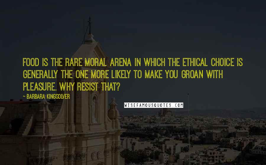 Barbara Kingsolver Quotes: Food is the rare moral arena in which the ethical choice is generally the one more likely to make you groan with pleasure. Why resist that?