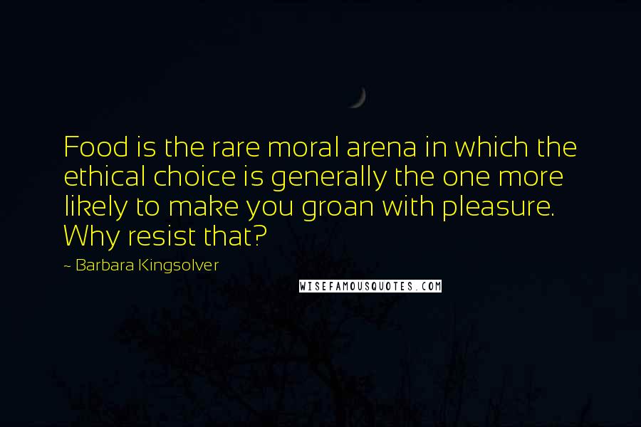 Barbara Kingsolver Quotes: Food is the rare moral arena in which the ethical choice is generally the one more likely to make you groan with pleasure. Why resist that?
