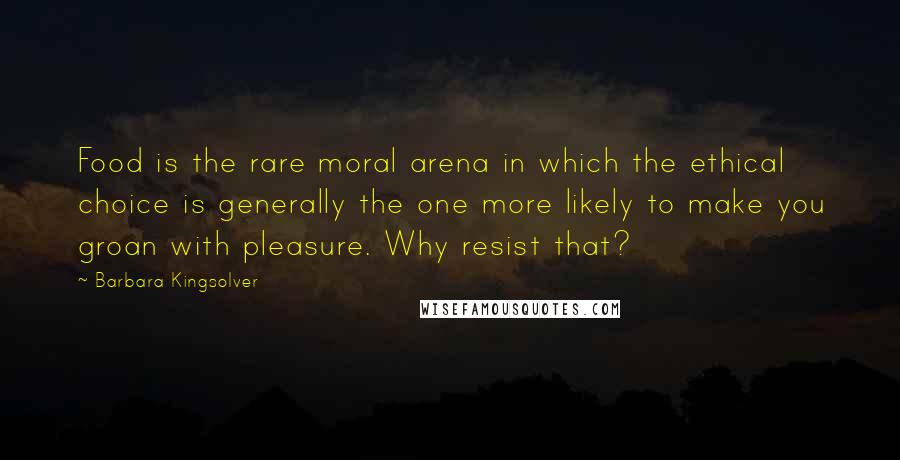 Barbara Kingsolver Quotes: Food is the rare moral arena in which the ethical choice is generally the one more likely to make you groan with pleasure. Why resist that?