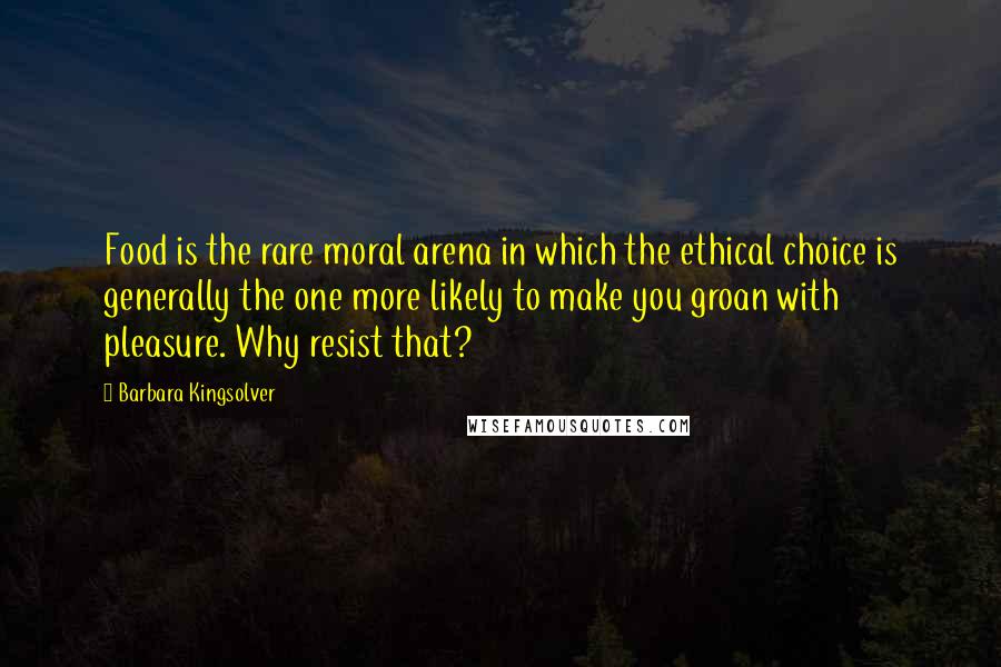 Barbara Kingsolver Quotes: Food is the rare moral arena in which the ethical choice is generally the one more likely to make you groan with pleasure. Why resist that?