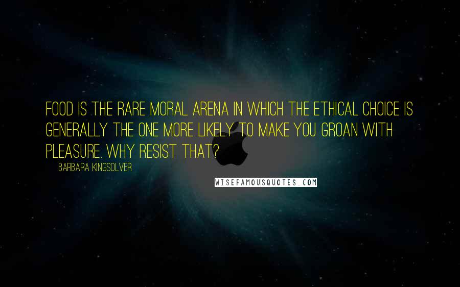 Barbara Kingsolver Quotes: Food is the rare moral arena in which the ethical choice is generally the one more likely to make you groan with pleasure. Why resist that?