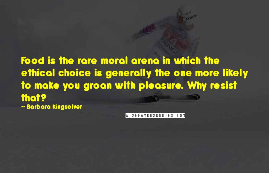 Barbara Kingsolver Quotes: Food is the rare moral arena in which the ethical choice is generally the one more likely to make you groan with pleasure. Why resist that?