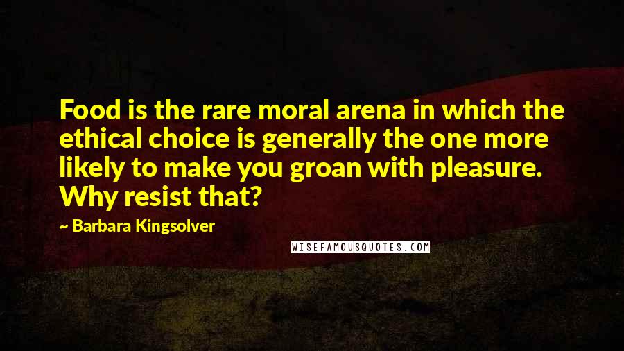 Barbara Kingsolver Quotes: Food is the rare moral arena in which the ethical choice is generally the one more likely to make you groan with pleasure. Why resist that?