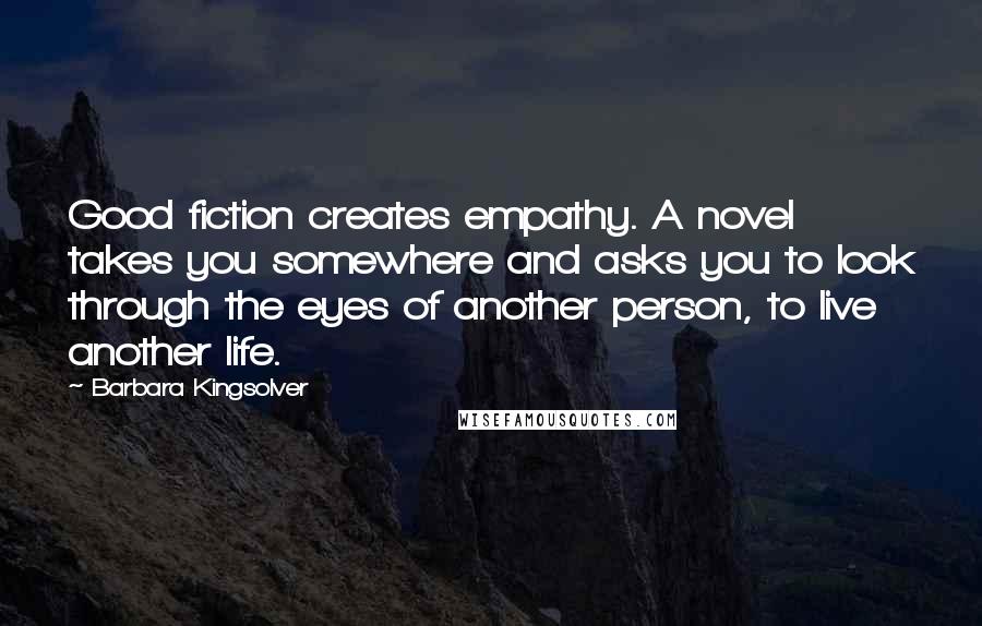 Barbara Kingsolver Quotes: Good fiction creates empathy. A novel takes you somewhere and asks you to look through the eyes of another person, to live another life.