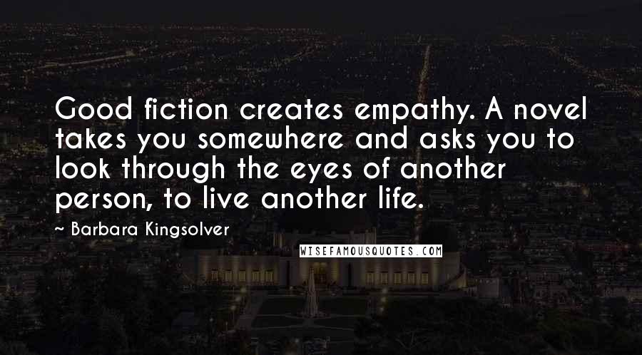 Barbara Kingsolver Quotes: Good fiction creates empathy. A novel takes you somewhere and asks you to look through the eyes of another person, to live another life.