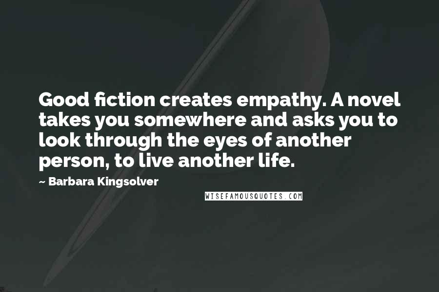 Barbara Kingsolver Quotes: Good fiction creates empathy. A novel takes you somewhere and asks you to look through the eyes of another person, to live another life.