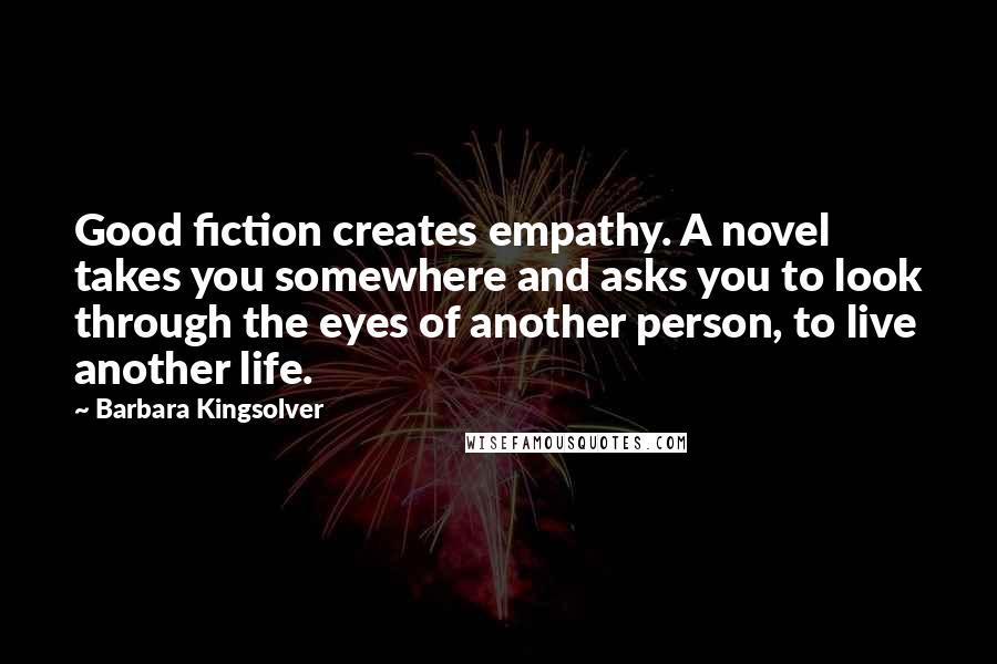 Barbara Kingsolver Quotes: Good fiction creates empathy. A novel takes you somewhere and asks you to look through the eyes of another person, to live another life.