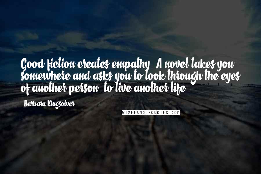 Barbara Kingsolver Quotes: Good fiction creates empathy. A novel takes you somewhere and asks you to look through the eyes of another person, to live another life.