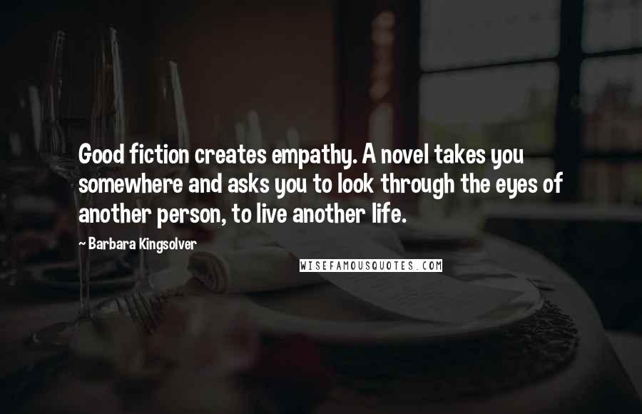 Barbara Kingsolver Quotes: Good fiction creates empathy. A novel takes you somewhere and asks you to look through the eyes of another person, to live another life.