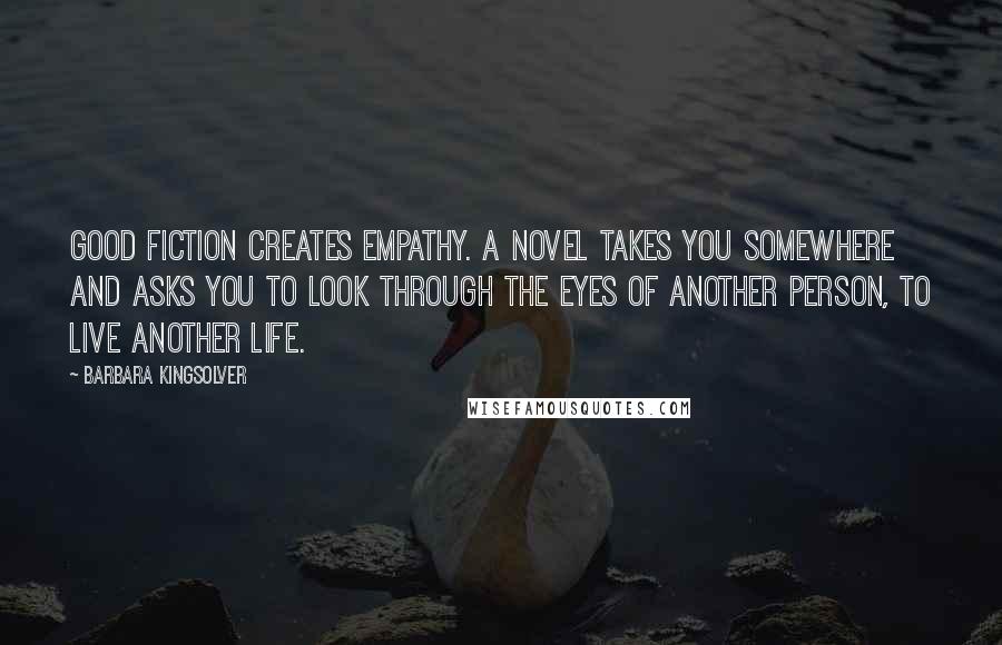 Barbara Kingsolver Quotes: Good fiction creates empathy. A novel takes you somewhere and asks you to look through the eyes of another person, to live another life.