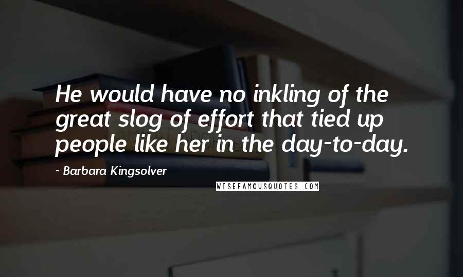 Barbara Kingsolver Quotes: He would have no inkling of the great slog of effort that tied up people like her in the day-to-day.