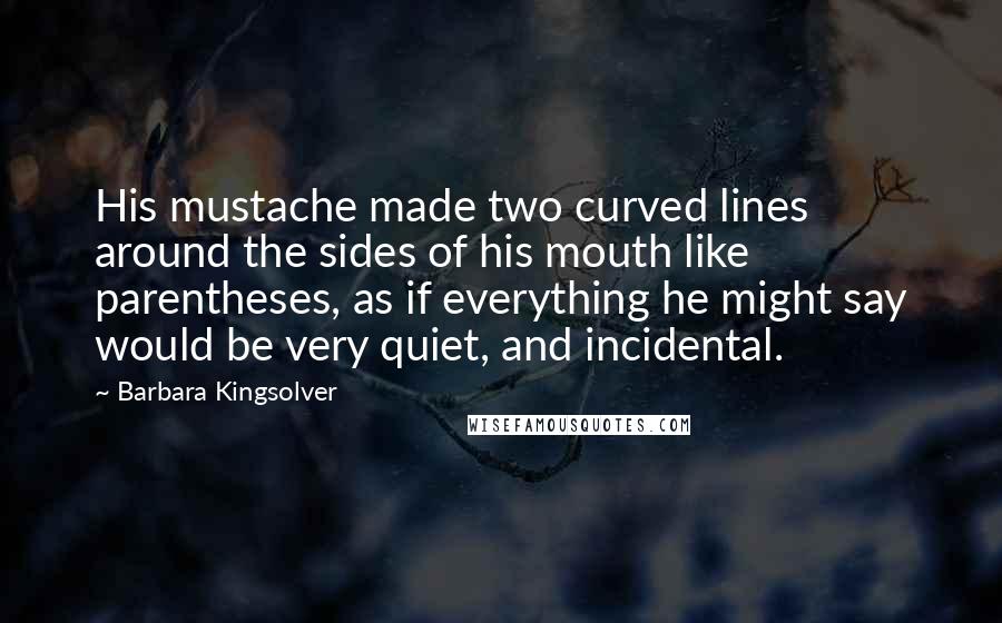 Barbara Kingsolver Quotes: His mustache made two curved lines around the sides of his mouth like parentheses, as if everything he might say would be very quiet, and incidental.