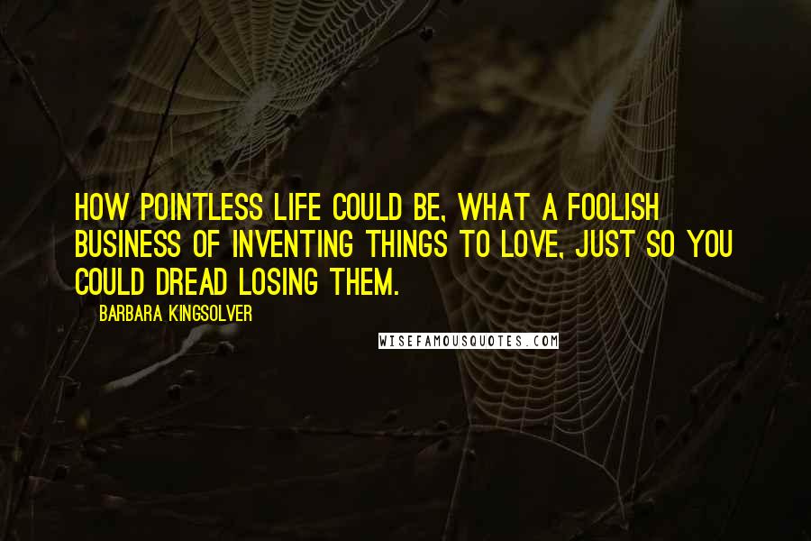 Barbara Kingsolver Quotes: How pointless life could be, what a foolish business of inventing things to love, just so you could dread losing them.