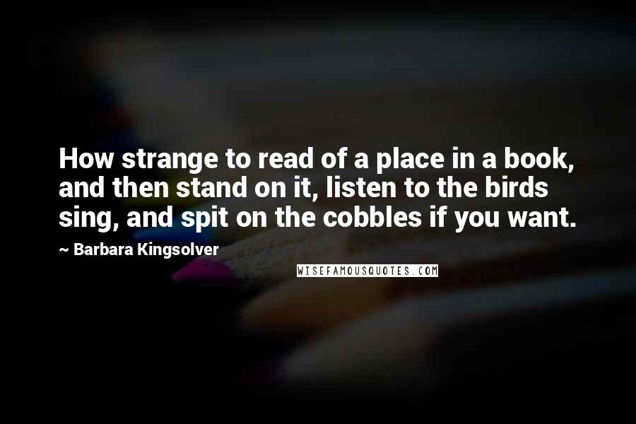 Barbara Kingsolver Quotes: How strange to read of a place in a book, and then stand on it, listen to the birds sing, and spit on the cobbles if you want.