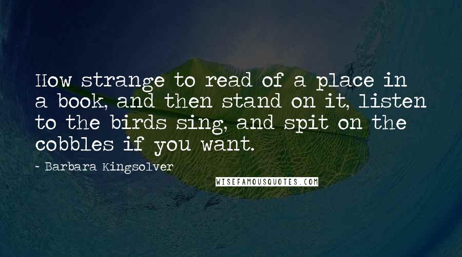 Barbara Kingsolver Quotes: How strange to read of a place in a book, and then stand on it, listen to the birds sing, and spit on the cobbles if you want.